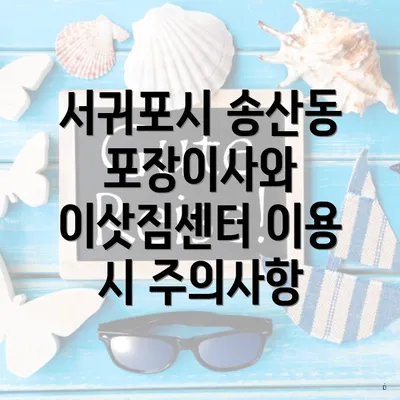 서귀포시 송산동 포장이사와 이삿짐센터 이용 시 주의사항